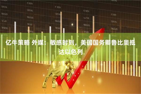 亿牛策略 外媒：敏感时刻，美国国务卿鲁比奥抵达以色列