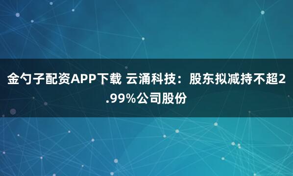 金勺子配资APP下载 云涌科技：股东拟减持不超2.99%公司股份