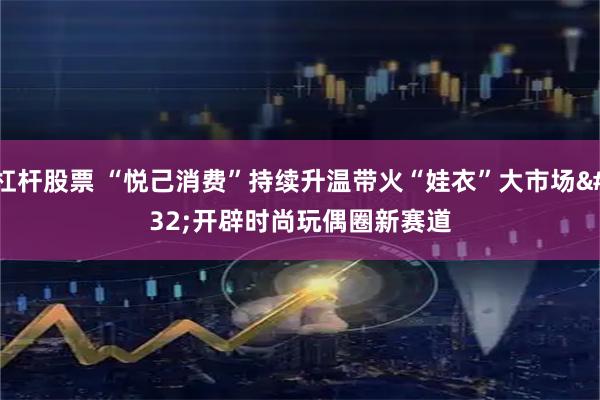 杠杆股票 “悦己消费”持续升温带火“娃衣”大市场 开辟时尚玩偶圈新赛道