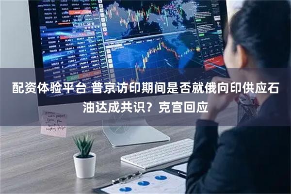 配资体验平台 普京访印期间是否就俄向印供应石油达成共识？克宫回应