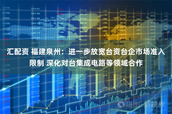 汇配资 福建泉州：进一步放宽台资台企市场准入限制 深化对台集成电路等领域合作