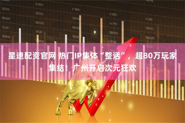 星速配资官网 热门IP集体“整活”，超80万玩家集结！广州开启次元狂欢