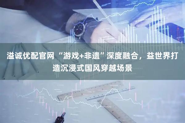 溢诚优配官网 “游戏+非遗”深度融合，益世界打造沉浸式国风穿越场景