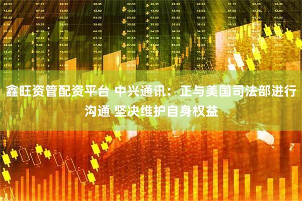 鑫旺资管配资平台 中兴通讯：正与美国司法部进行沟通 坚决维护自身权益