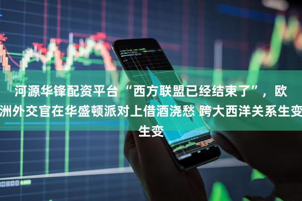 河源华锋配资平台 “西方联盟已经结束了”，欧洲外交官在华盛顿派对上借酒浇愁 跨大西洋关系生变