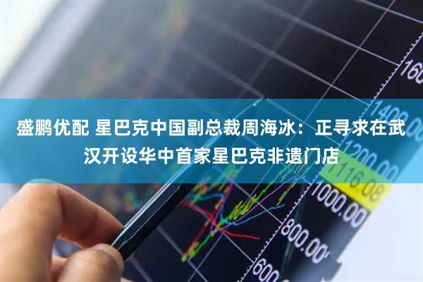 盛鹏优配 星巴克中国副总裁周海冰：正寻求在武汉开设华中首家星巴克非遗门店
