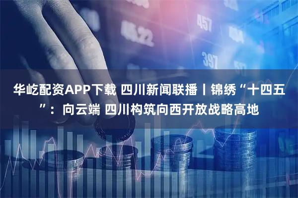 华屹配资APP下载 四川新闻联播丨锦绣“十四五”：向云端 四川构筑向西开放战略高地