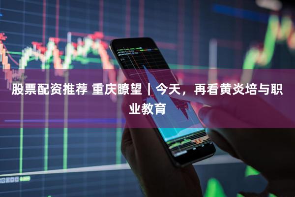 股票配资推荐 重庆瞭望｜今天，再看黄炎培与职业教育