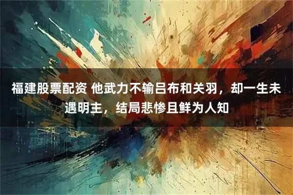 福建股票配资 他武力不输吕布和关羽，却一生未遇明主，结局悲惨且鲜为人知