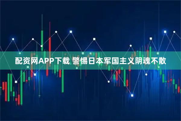 配资网APP下载 警惕日本军国主义阴魂不散