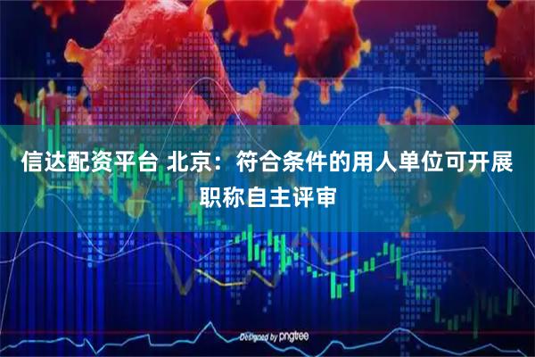 信达配资平台 北京：符合条件的用人单位可开展职称自主评审