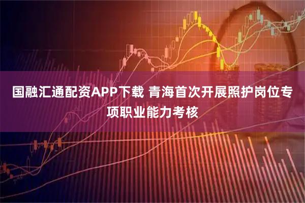 国融汇通配资APP下载 青海首次开展照护岗位专项职业能力考核