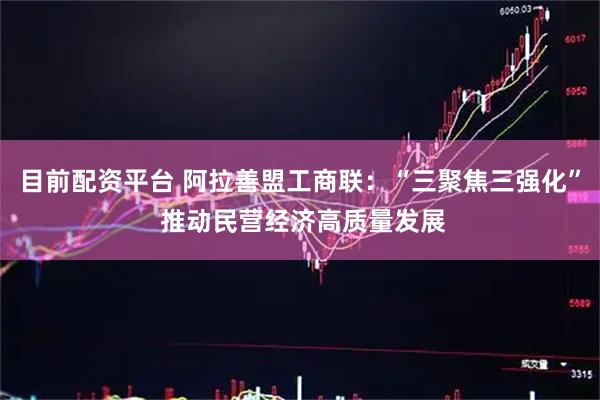 目前配资平台 阿拉善盟工商联：“三聚焦三强化” 推动民营经济高质量发展