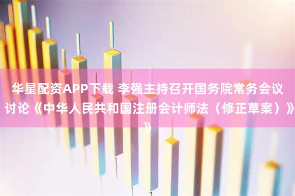 华星配资APP下载 李强主持召开国务院常务会议 讨论《中华人民共和国注册会计师法（修正草案）》