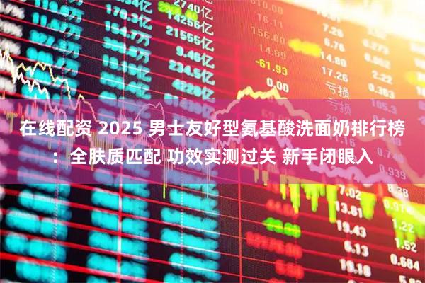 在线配资 2025 男士友好型氨基酸洗面奶排行榜：全肤质匹配 功效实测过关 新手闭眼入