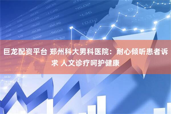 巨龙配资平台 郑州科大男科医院：耐心倾听患者诉求 人文诊疗呵护健康