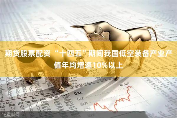 期货股票配资 “十四五”期间我国低空装备产业产值年均增速10%以上