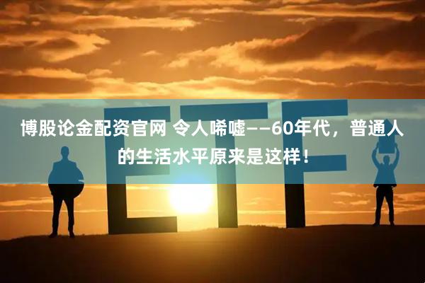 博股论金配资官网 令人唏嘘——60年代，普通人的生活水平原来是这样！