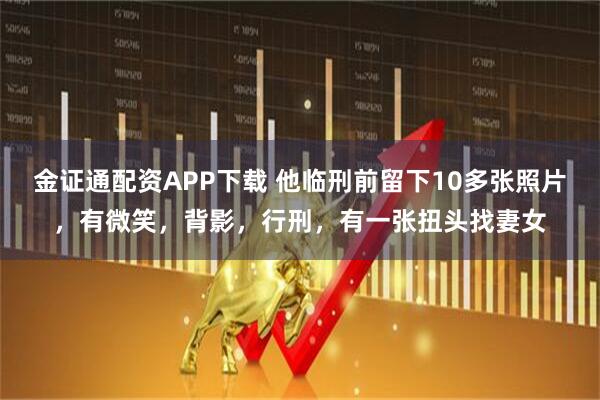 金证通配资APP下载 他临刑前留下10多张照片，有微笑，背影，行刑，有一张扭头找妻女