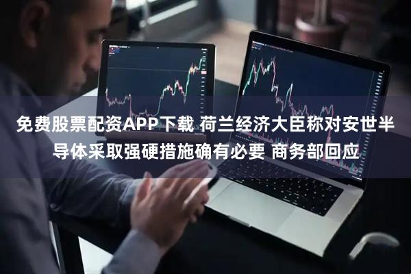 免费股票配资APP下载 荷兰经济大臣称对安世半导体采取强硬措施确有必要 商务部回应