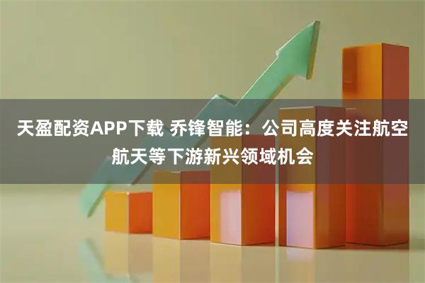 天盈配资APP下载 乔锋智能：公司高度关注航空航天等下游新兴领域机会