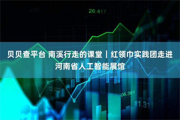 贝贝查平台 南溪行走的课堂｜红领巾实践团走进河南省人工智能展馆