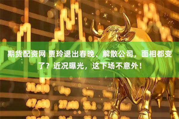 期货配资网 贾玲退出春晚、解散公司，面相都变了？近况曝光，这下场不意外！