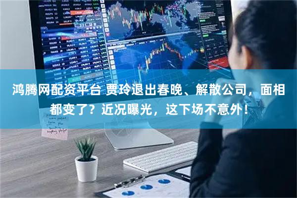 鸿腾网配资平台 贾玲退出春晚、解散公司，面相都变了？近况曝光，这下场不意外！