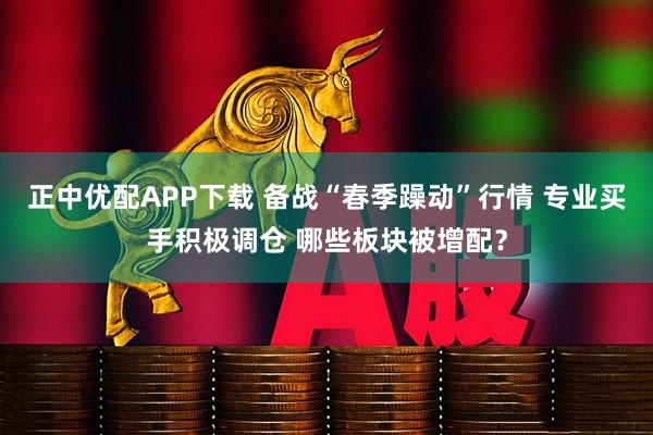 正中优配APP下载 备战“春季躁动”行情 专业买手积极调仓 哪些板块被增配？