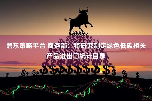 鼎东策略平台 商务部：将研究制定绿色低碳相关产品进出口统计目录