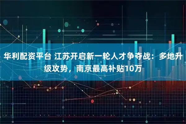 华利配资平台 江苏开启新一轮人才争夺战：多地升级攻势，南京最高补贴10万