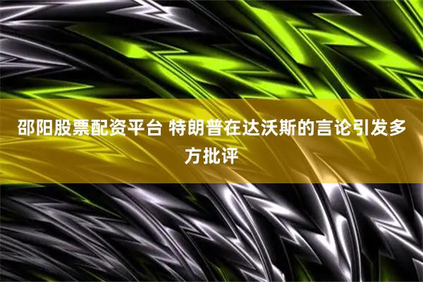 邵阳股票配资平台 特朗普在达沃斯的言论引发多方批评