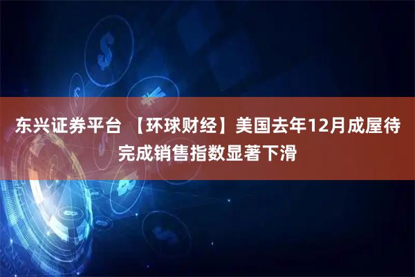 东兴证券平台 【环球财经】美国去年12月成屋待完成销售指数显著下滑