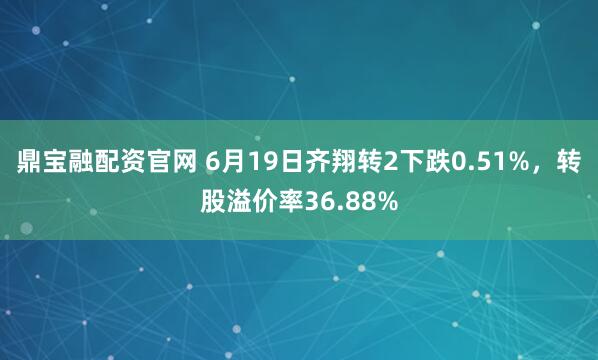 鼎宝融配资官网 6月19日齐翔转2下跌0.51%，转股溢价率36.88%