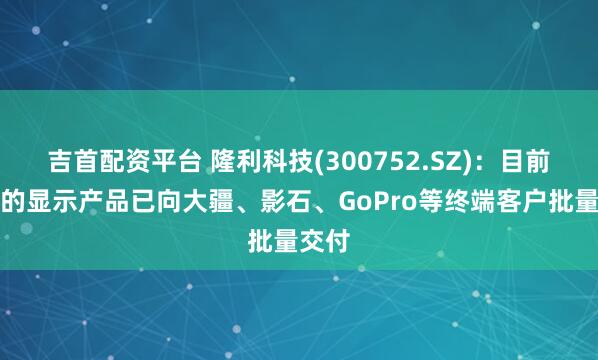 吉首配资平台 隆利科技(300752.SZ)：目前公司的显示产品已向大疆、影石、GoPro等终端客户批量交付