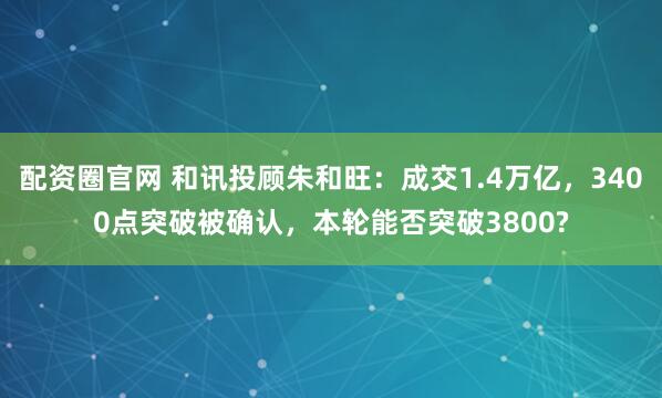 配资圈官网 和讯投顾朱和旺：成交1.4万亿，3400点突破被确认，本轮能否突破3800?