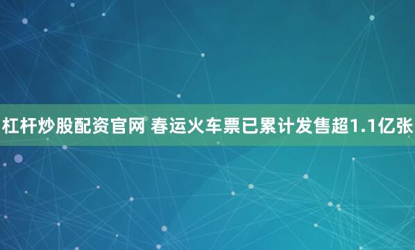 杠杆炒股配资官网 春运火车票已累计发售超1.1亿张