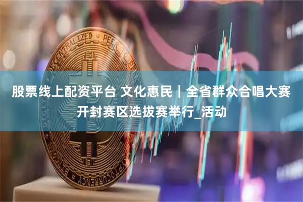 股票线上配资平台 文化惠民｜全省群众合唱大赛开封赛区选拔赛举行_活动
