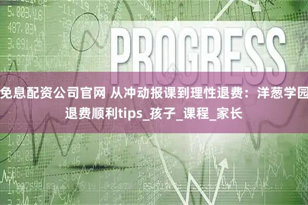 免息配资公司官网 从冲动报课到理性退费：洋葱学园退费顺利tips_孩子_课程_家长