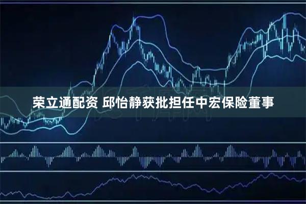 荣立通配资 邱怡静获批担任中宏保险董事