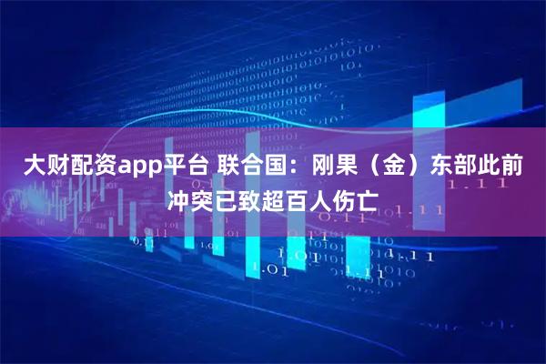 大财配资app平台 联合国：刚果（金）东部此前冲突已致超百人伤亡