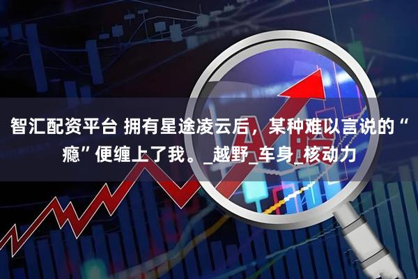 智汇配资平台 拥有星途凌云后，某种难以言说的“瘾”便缠上了我。_越野_车身_核动力