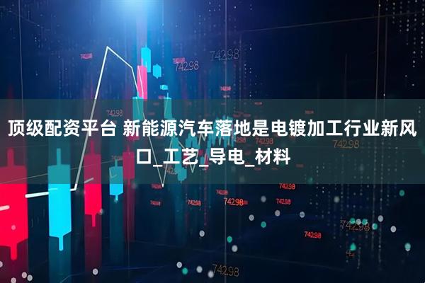 顶级配资平台 新能源汽车落地是电镀加工行业新风口_工艺_导电_材料