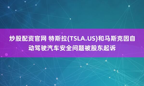 炒股配资官网 特斯拉(TSLA.US)和马斯克因自动驾驶汽车安全问题被股东起诉