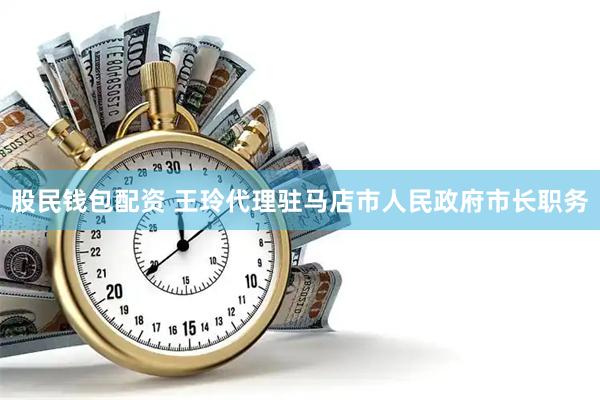 股民钱包配资 王玲代理驻马店市人民政府市长职务