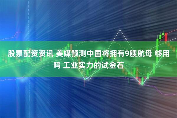 股票配资资讯 美媒预测中国将拥有9艘航母 够用吗 工业实力的试金石