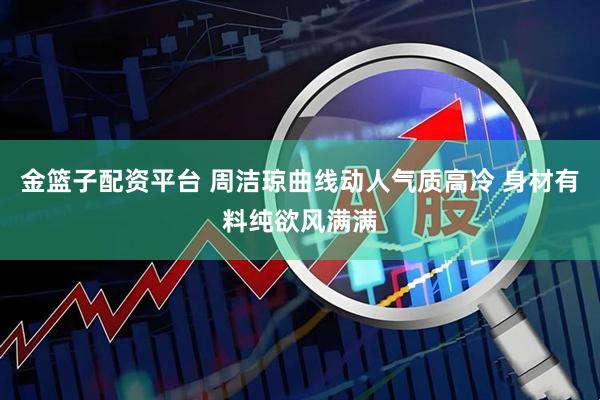 金篮子配资平台 周洁琼曲线动人气质高冷 身材有料纯欲风满满