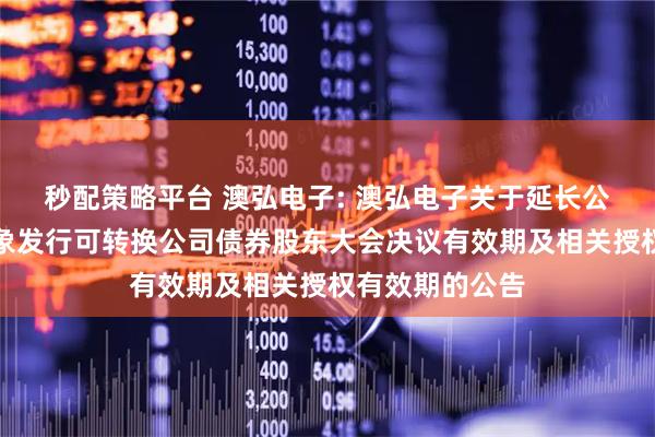 秒配策略平台 澳弘电子: 澳弘电子关于延长公司向不特定对象发行可转换公司债券股东大会决议有效期及相关授权有效期的公告